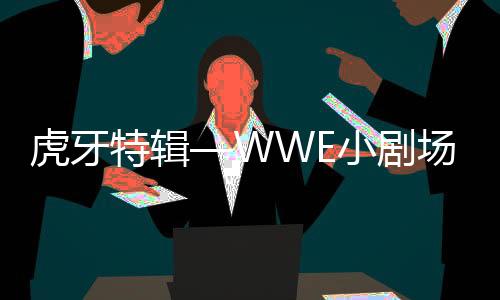 虎牙特辑—WWE小剧场(连载六)WWE最强打工人,虎牙直播眼馋了